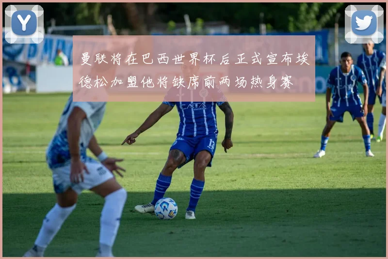 曼联将在巴西世界杯后正式宣布埃德松加盟他将缺席前两场热身赛