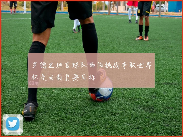 罗德里坦言球队面临挑战夺取世界杯是当前首要目标