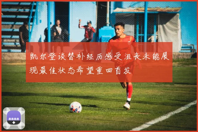 凯尔登谈替补经历感受沮丧未能展现最佳状态希望重回首发