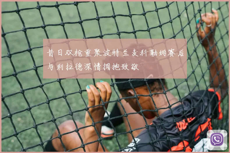 昔日双枪重聚波特兰麦科勒姆赛后与利拉德深情拥抱致敬