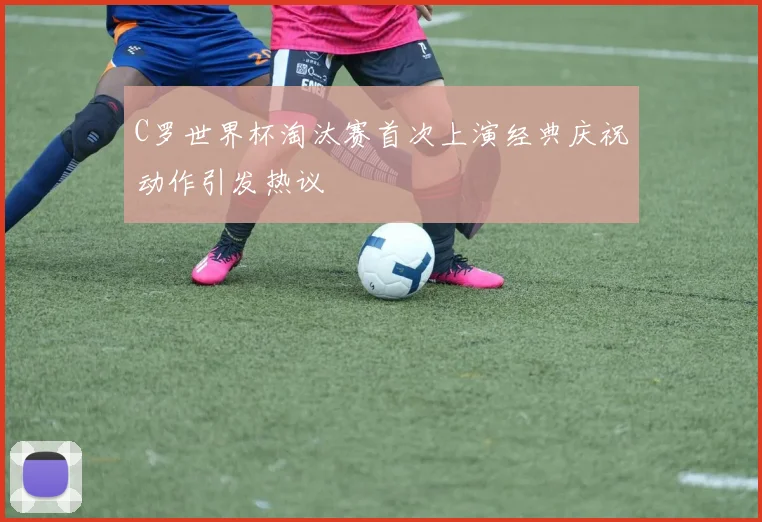 C罗世界杯淘汰赛首次上演经典庆祝动作引发热议