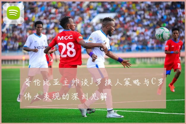 哥伦比亚主帅谈J罗换人策略与C罗伟大表现的深刻见解