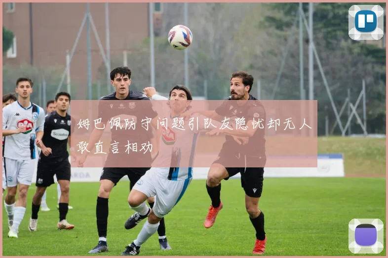 姆巴佩防守问题引队友隐忧却无人敢直言相劝