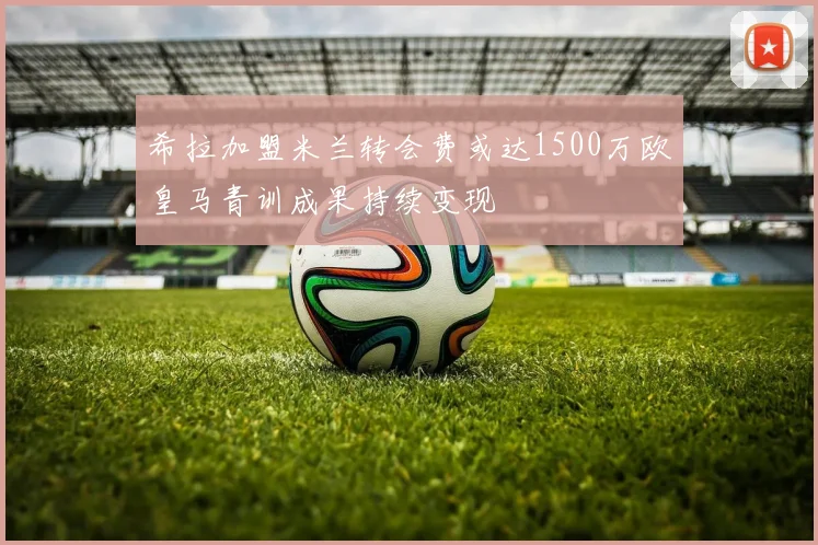 希拉加盟米兰转会费或达1500万欧皇马青训成果持续变现