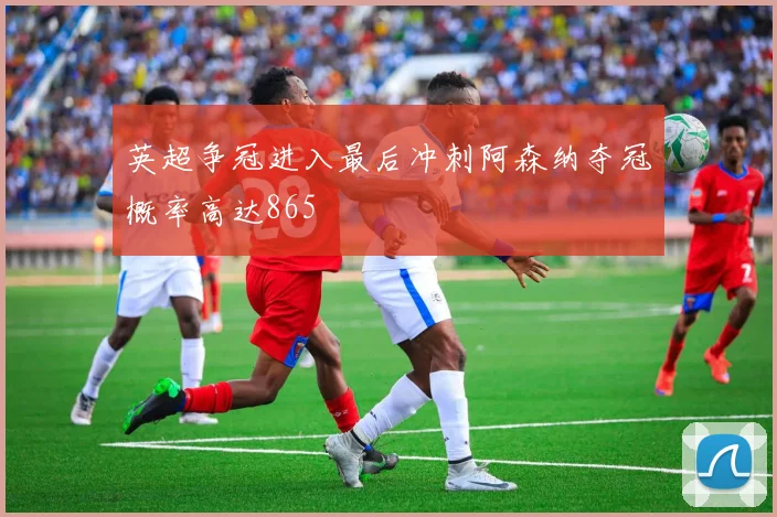 英超争冠进入最后冲刺阿森纳夺冠概率高达865