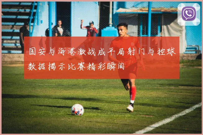 国安与海港激战成平局射门与控球数据揭示比赛精彩瞬间