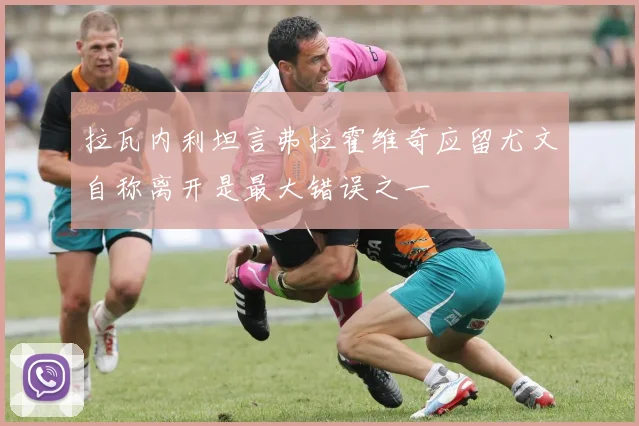 拉瓦内利坦言弗拉霍维奇应留尤文自称离开是最大错误之一