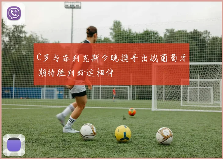 C罗与菲利克斯今晚携手出战葡萄牙期待胜利好运相伴